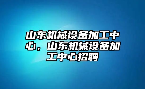 山東機械設備加工中心，山東機械設備加工中心招聘