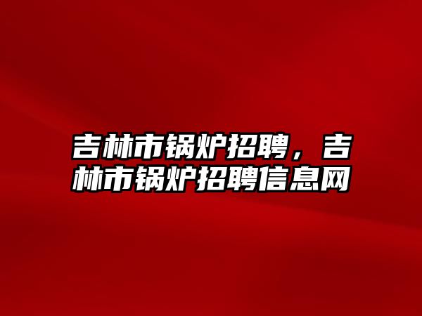 吉林市鍋爐招聘，吉林市鍋爐招聘信息網