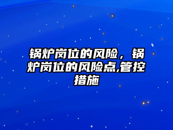 鍋爐崗位的風(fēng)險，鍋爐崗位的風(fēng)險點,管控措施