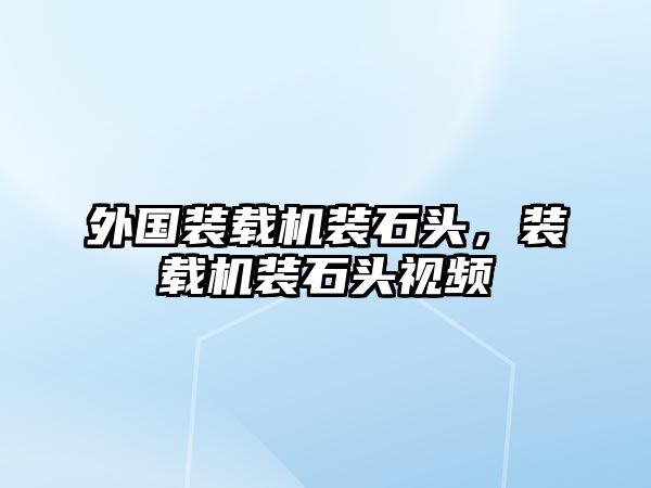 外國裝載機裝石頭，裝載機裝石頭視頻