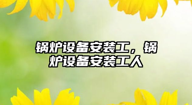 鍋爐設(shè)備安裝工，鍋爐設(shè)備安裝工人