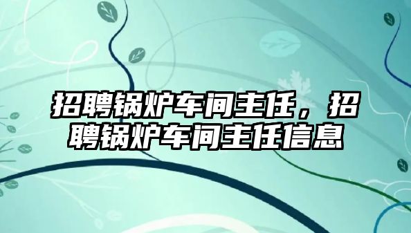 招聘鍋爐車間主任，招聘鍋爐車間主任信息