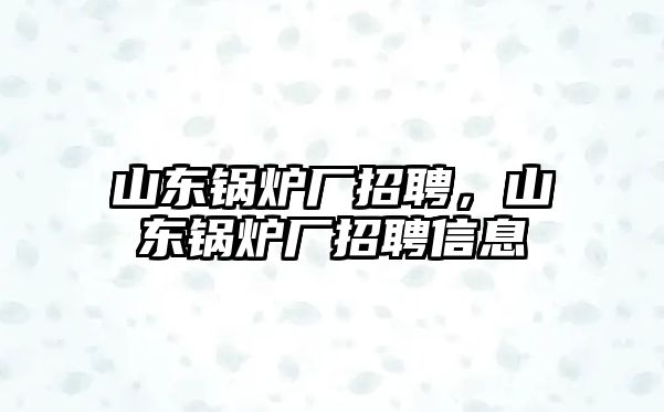 山東鍋爐廠招聘，山東鍋爐廠招聘信息