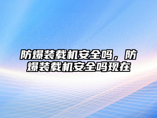 防爆裝載機(jī)安全嗎，防爆裝載機(jī)安全嗎現(xiàn)在