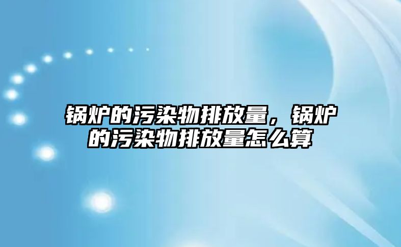 鍋爐的污染物排放量，鍋爐的污染物排放量怎么算