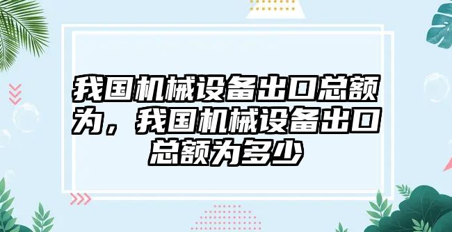 我國(guó)機(jī)械設(shè)備出口總額為，我國(guó)機(jī)械設(shè)備出口總額為多少