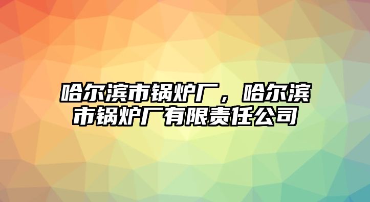 哈爾濱市鍋爐廠，哈爾濱市鍋爐廠有限責(zé)任公司