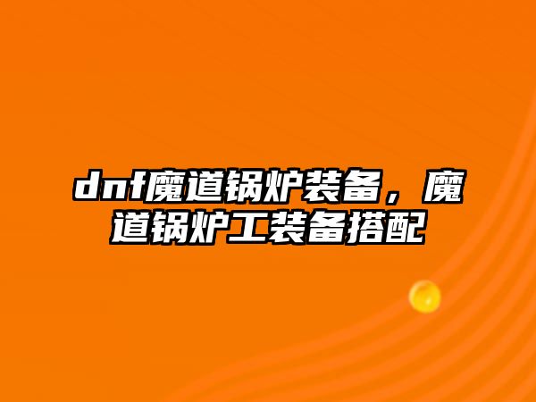 dnf魔道鍋爐裝備，魔道鍋爐工裝備搭配