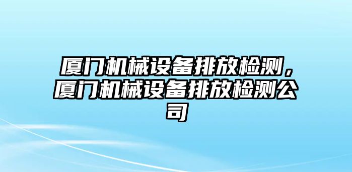 廈門機械設(shè)備排放檢測，廈門機械設(shè)備排放檢測公司