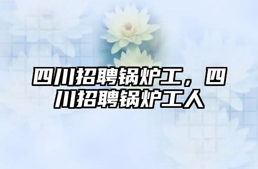 四川招聘鍋爐工，四川招聘鍋爐工人