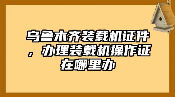 烏魯木齊裝載機證件，辦理裝載機操作證在哪里辦