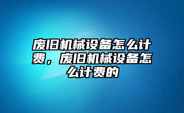 廢舊機(jī)械設(shè)備怎么計費(fèi)，廢舊機(jī)械設(shè)備怎么計費(fèi)的