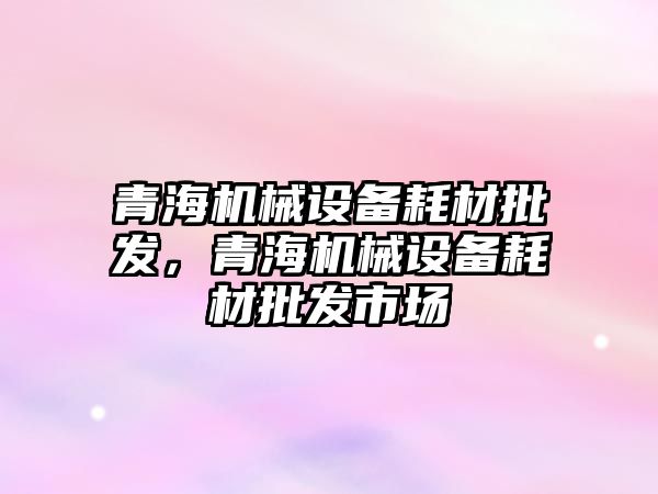 青海機械設(shè)備耗材批發(fā)，青海機械設(shè)備耗材批發(fā)市場