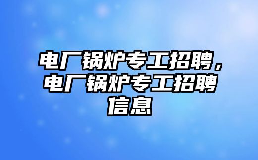 電廠鍋爐專工招聘，電廠鍋爐專工招聘信息