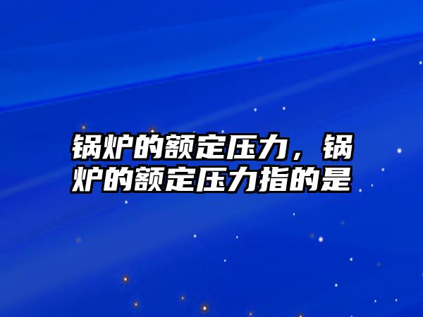 鍋爐的額定壓力，鍋爐的額定壓力指的是