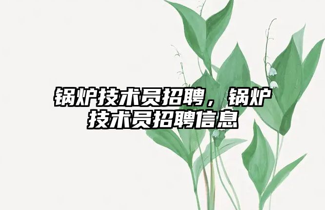 鍋爐技術(shù)員招聘，鍋爐技術(shù)員招聘信息