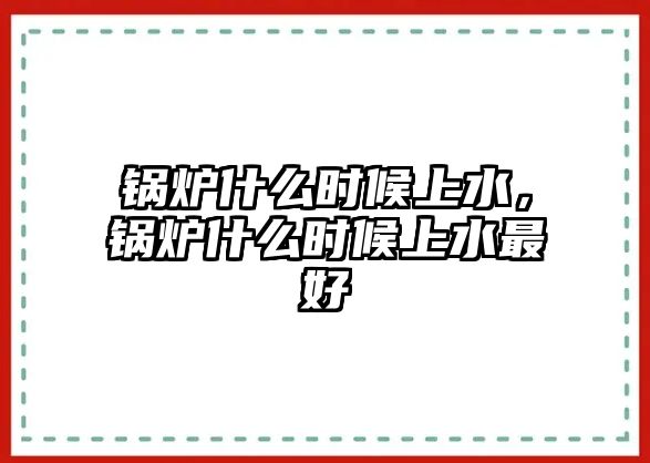 鍋爐什么時(shí)候上水，鍋爐什么時(shí)候上水最好