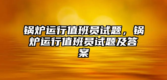 鍋爐運(yùn)行值班員試題，鍋爐運(yùn)行值班員試題及答案