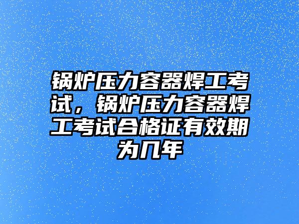 鍋爐壓力容器焊工考試，鍋爐壓力容器焊工考試合格證有效期為幾年