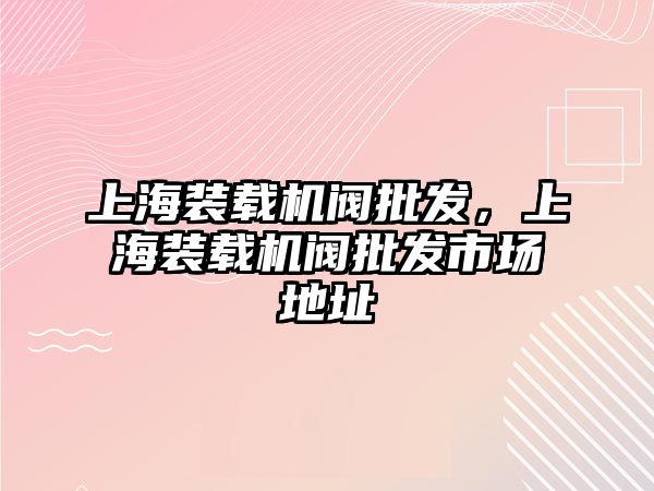 上海裝載機閥批發(fā)，上海裝載機閥批發(fā)市場地址