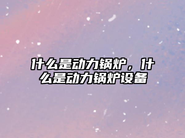 什么是動力鍋爐，什么是動力鍋爐設(shè)備