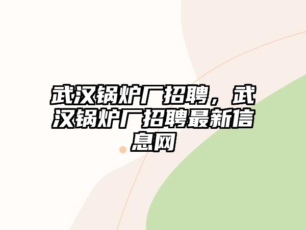 武漢鍋爐廠招聘，武漢鍋爐廠招聘最新信息網(wǎng)