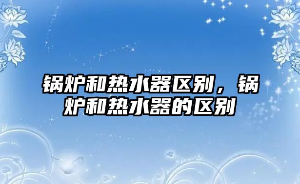 鍋爐和熱水器區(qū)別，鍋爐和熱水器的區(qū)別