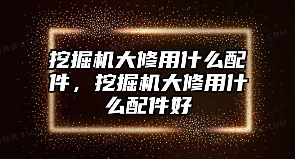 挖掘機大修用什么配件，挖掘機大修用什么配件好