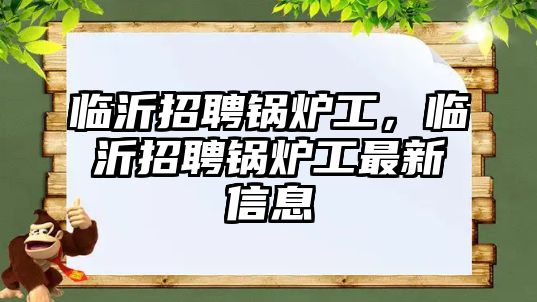 臨沂招聘鍋爐工，臨沂招聘鍋爐工最新信息