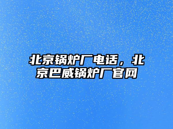 北京鍋爐廠電話，北京巴威鍋爐廠官網(wǎng)