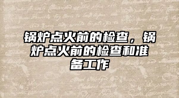 鍋爐點火前的檢查，鍋爐點火前的檢查和準備工作