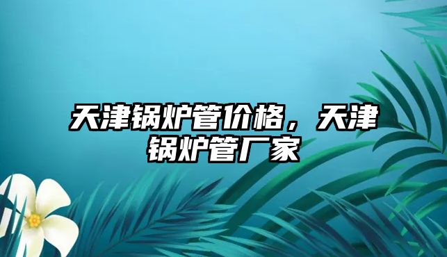 天津鍋爐管價格，天津鍋爐管廠家