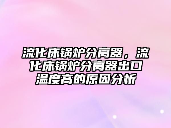 流化床鍋爐分離器，流化床鍋爐分離器出口溫度高的原因分析