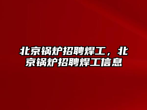 北京鍋爐招聘焊工，北京鍋爐招聘焊工信息