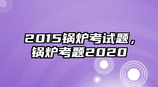 2015鍋爐考試題，鍋爐考題2020