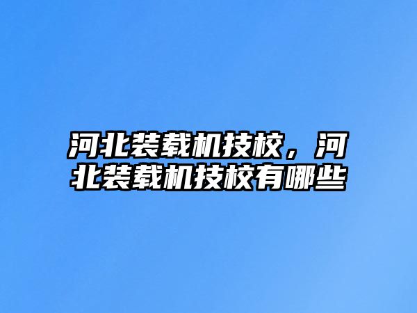 河北裝載機技校，河北裝載機技校有哪些