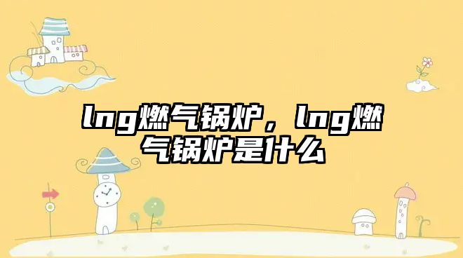 lng燃氣鍋爐，lng燃氣鍋爐是什么