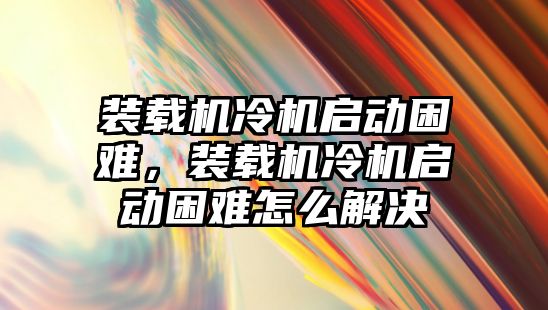 裝載機(jī)冷機(jī)啟動困難，裝載機(jī)冷機(jī)啟動困難怎么解決