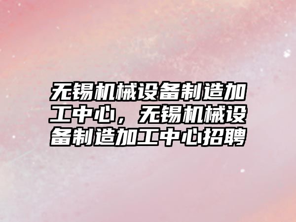 無錫機械設備制造加工中心，無錫機械設備制造加工中心招聘