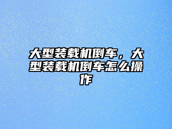 大型裝載機(jī)倒車，大型裝載機(jī)倒車怎么操作