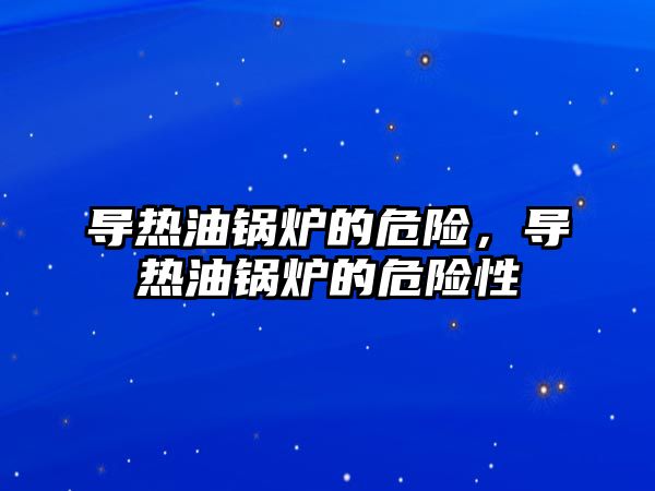 導熱油鍋爐的危險，導熱油鍋爐的危險性