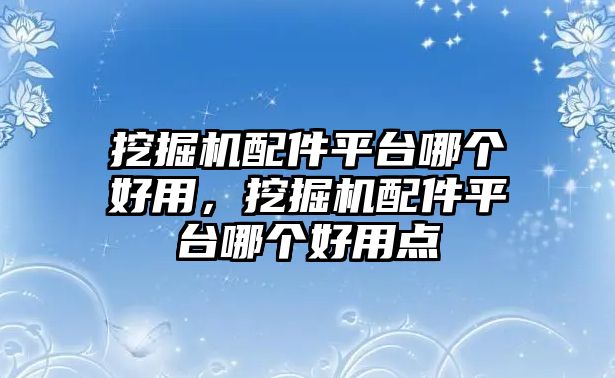 挖掘機配件平臺哪個好用，挖掘機配件平臺哪個好用點