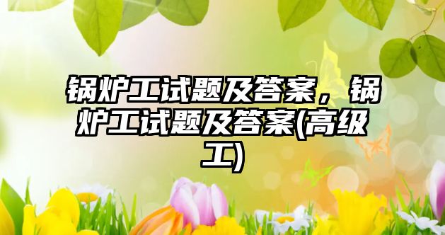 鍋爐工試題及答案，鍋爐工試題及答案(高級(jí)工)