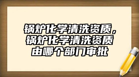 鍋爐化學清洗資質(zhì)，鍋爐化學清洗資質(zhì)由哪個部門審批