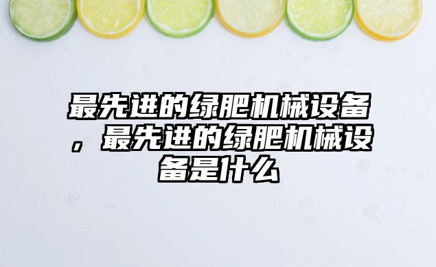 最先進的綠肥機械設備，最先進的綠肥機械設備是什么