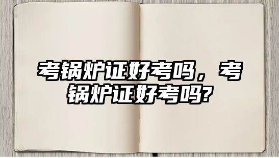 考鍋爐證好考嗎，考鍋爐證好考嗎?