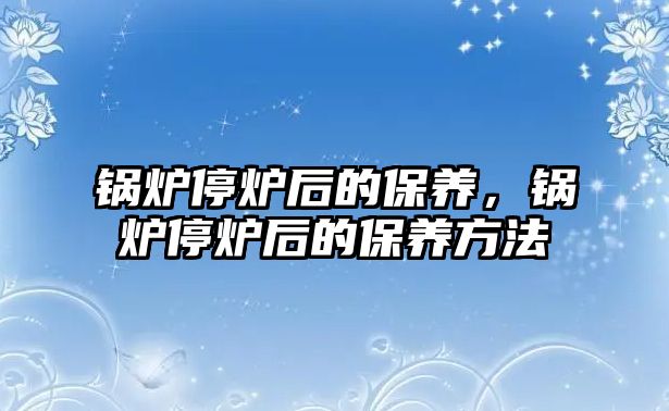 鍋爐停爐后的保養(yǎng)，鍋爐停爐后的保養(yǎng)方法