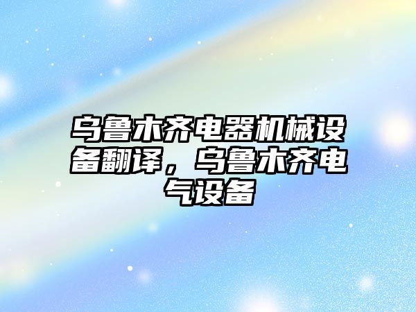 烏魯木齊電器機械設(shè)備翻譯，烏魯木齊電氣設(shè)備