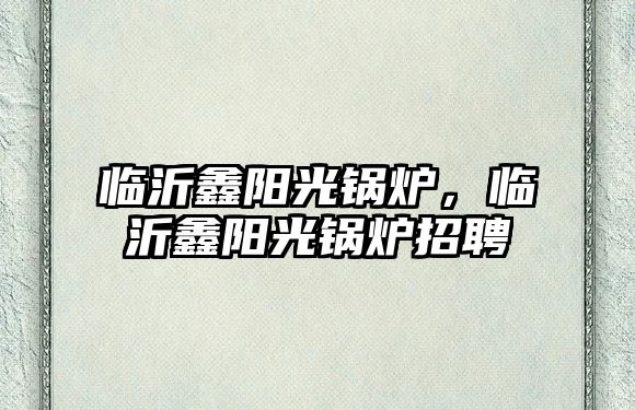 臨沂鑫陽(yáng)光鍋爐，臨沂鑫陽(yáng)光鍋爐招聘