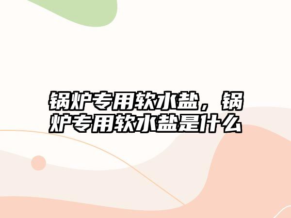 鍋爐專用軟水鹽，鍋爐專用軟水鹽是什么